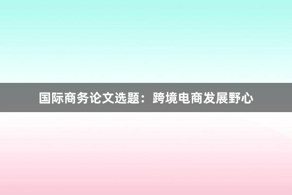 国际商务论文选题：跨境电商发展野心