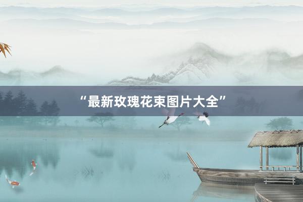 “最新玫瑰花束图片大全”