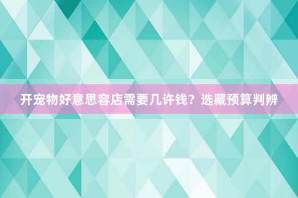 开宠物好意思容店需要几许钱？选藏预算判辨